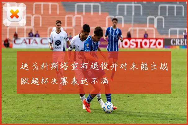 迭戈科斯塔宣布退役并对未能出战欧超杯决赛表达不满