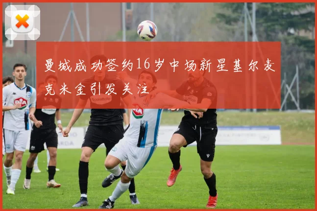 曼城成功签约16岁中场新星基尔麦克米金引发关注