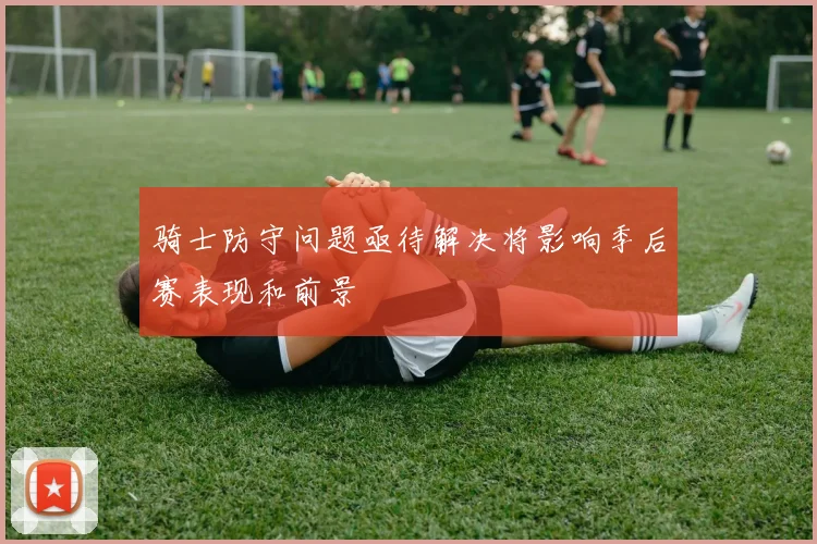 骑士防守问题亟待解决将影响季后赛表现和前景