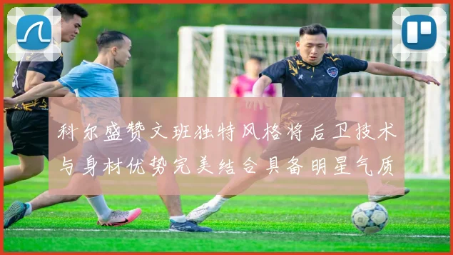 科尔盛赞文班独特风格将后卫技术与身材优势完美结合具备明星气质与球队形象