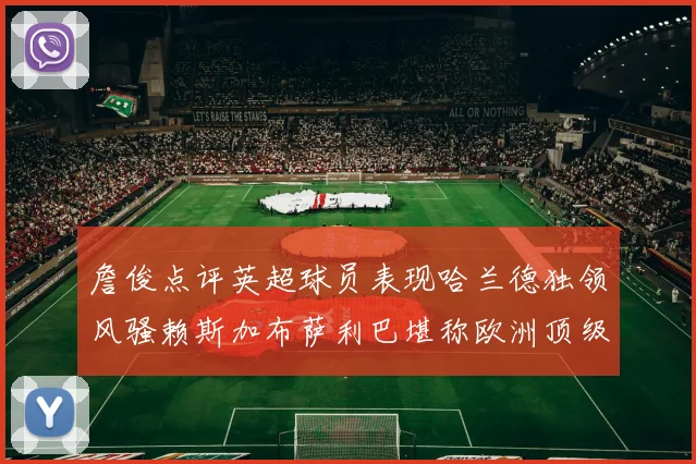 詹俊点评英超球员表现哈兰德独领风骚赖斯加布萨利巴堪称欧洲顶级