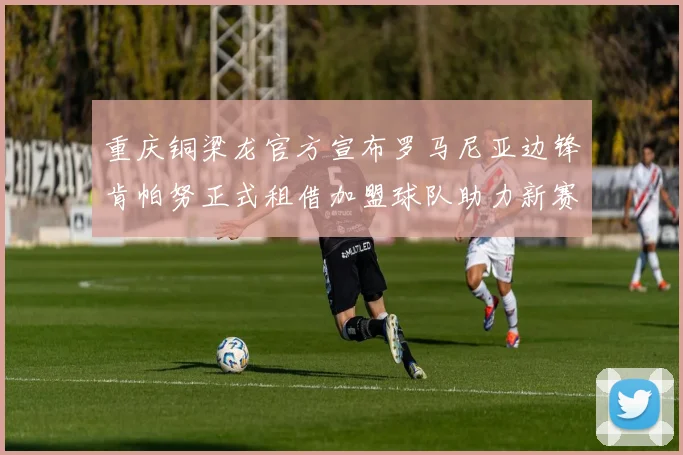 重庆铜梁龙官方宣布罗马尼亚边锋肯帕努正式租借加盟球队助力新赛季
