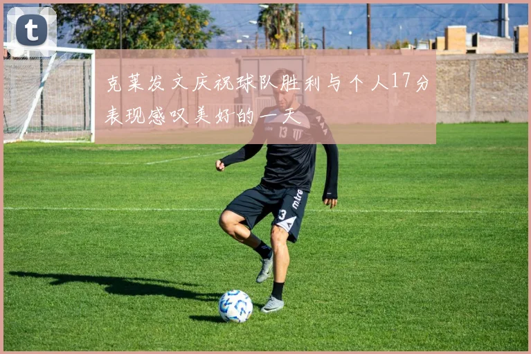 克莱发文庆祝球队胜利与个人17分表现感叹美好的一天