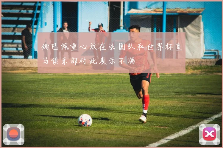 姆巴佩重心放在法国队和世界杯皇马俱乐部对此表示不满