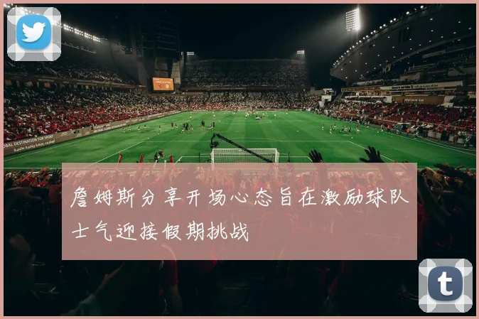 詹姆斯分享开场心态旨在激励球队士气迎接假期挑战