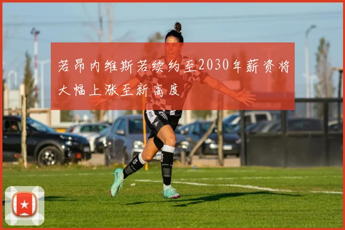若昂内维斯若续约至2030年薪资将大幅上涨至新高度