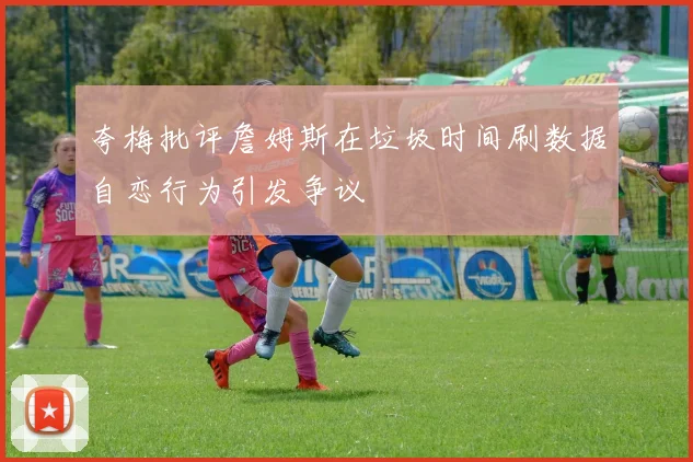 夸梅批评詹姆斯在垃圾时间刷数据自恋行为引发争议