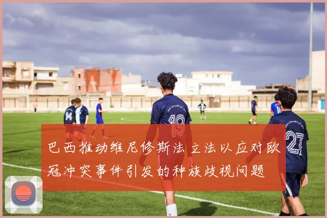 巴西推动维尼修斯法立法以应对欧冠冲突事件引发的种族歧视问题