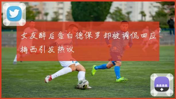 女友醉后告白德保罗却被调侃回应梅西引发热议