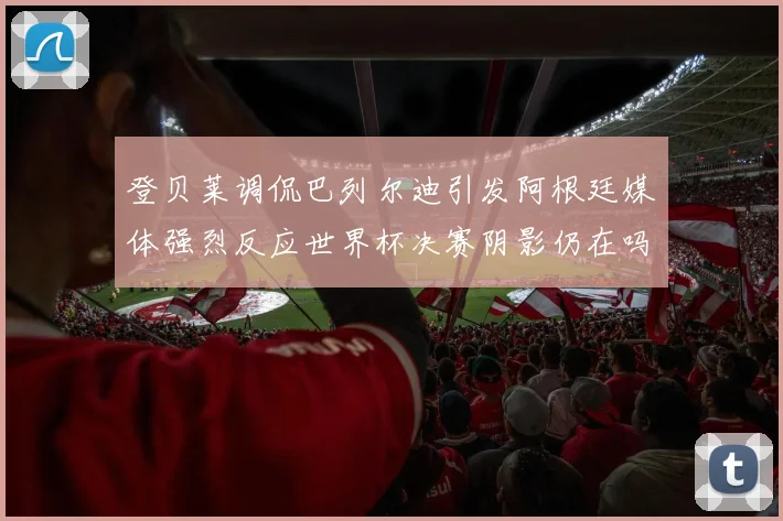登贝莱调侃巴列尔迪引发阿根廷媒体强烈反应世界杯决赛阴影仍在吗