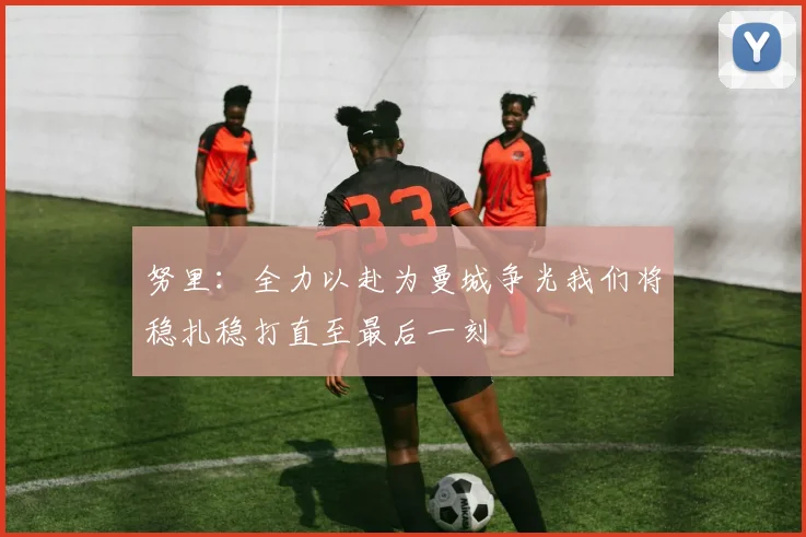 努里：全力以赴为曼城争光我们将稳扎稳打直至最后一刻
